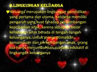 D.Lingkungan Keluarga
Keluarga merupakan lingkungan pendidikan
yang pertama dan utama. Keluarga memiliki
pengaruh yang kuat trhadap perkembangan
kepribadian anak, karena sebagian besar
kehidupan anak berada di tengah-tengah
keluarganya. Untuk mengoptimalkan
kemampuan dan perkembangan anak, orang
tua harus menumbuhkan suasana edukatif di
lingkungan keluarganya.
 