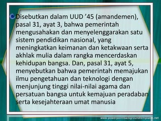 Disebutkan dalam UUD ’45 (amandemen),
pasal 31, ayat 3, bahwa pemerintah
mengusahakan dan menyelenggarakan satu
sistem pendidikan nasional, yang
meningkatkan keimanan dan ketakwaan serta
akhlak mulia dalam rangka mencerdaskan
kehidupan bangsa. Dan, pasal 31, ayat 5,
menyebutkan bahwa pemerintah memajukan
ilmu pengetahuan dan teknologi dengan
menjunjung tinggi nilai-nilai agama dan
persatuan bangsa untuk kemajuan peradaban
serta kesejahteraan umat manusia
 