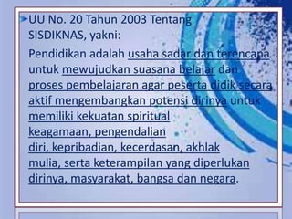 UU No. 20 Tahun 2003 Tentang
SISDIKNAS, yakni:
Pendidikan adalah usaha sadar dan terencana
untuk mewujudkan suasana belajar dan
proses pembelajaran agar peserta didik secara
aktif mengembangkan potensi dirinya untuk
memiliki kekuatan spiritual
keagamaan, pengendalian
diri, kepribadian, kecerdasan, akhlak
mulia, serta keterampilan yang diperlukan
dirinya, masyarakat, bangsa dan negara.
 