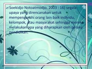 Soekidjo Notoatmodjo. 2003 : 16) segala
upaya yang direncanakan untuk
mempengaruhi orang lain baik individu,
kelompok, atau masyarakat sehingga mereka
melakukan apa yang diharapkan oleh pelaku
pendidikan.
 