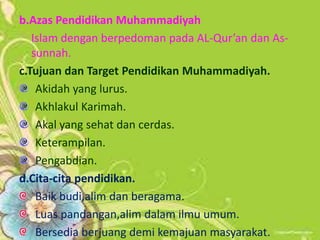 b.Azas Pendidikan Muhammadiyah
Islam dengan berpedoman pada AL-Qur’an dan As-
sunnah.
c.Tujuan dan Target Pendidikan Muhammadiyah.
Akidah yang lurus.
Akhlakul Karimah.
Akal yang sehat dan cerdas.
Keterampilan.
Pengabdian.
d.Cita-cita pendidikan.
Baik budi,alim dan beragama.
Luas pandangan,alim dalam ilmu umum.
Bersedia berjuang demi kemajuan masyarakat.
 