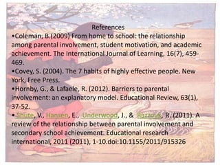 References
•Coleman, B.(2009) From home to school: the relationship
among parental involvement, student motivation, and academic
achievement. The International Journal of Learning, 16(7), 459-
469.
•Covey, S. (2004). The 7 habits of highly effective people. New
York, Free Press.
•Hornby, G., & Lafaele, R. (2012). Barriers to parental
involvement: an explanatory model. Educational Review, 63(1),
37-52.
• Shute, V., Hansen, E., Underwood, J., & Razzouk, R. (2011). A
review of the relationship between parental involvement and
secondary school achievement. Educational research
international, 2011 (2011), 1-10.doi:10.1155/2011/915326
 