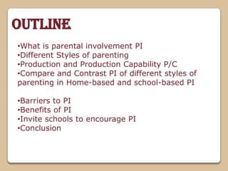 •What is parental involvement PI
•Different Styles of parenting
•Production and Production Capability P/C
•Compare and Contrast PI of different styles of
parenting in Home-based and school-based PI
•Barriers to PI
•Benefits of PI
•Invite schools to encourage PI
•Conclusion
Outline
 