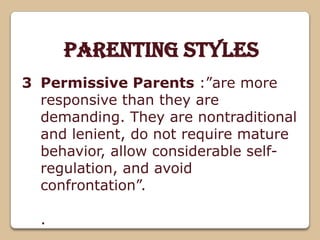 Parenting Styles
Permissive Parents :”are more
responsive than they are
demanding. They are nontraditional
and lenient, do not require mature
behavior, allow considerable self-
regulation, and avoid
confrontation”.
.
3
 