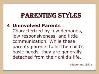 Parenting Styles
Uninvolved Parents :
Characterized by few demands,
low responsiveness, and little
communication. While these
parents parents fulfill the child’s
basic needs, they are generally
detached from their child’s life.
(Baumrind,1991)
4
 