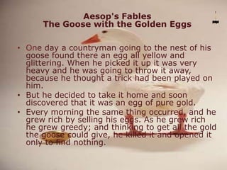 Aesop's Fables
The Goose with the Golden Eggs
• One day a countryman going to the nest of his
goose found there an egg all yellow and
glittering. When he picked it up it was very
heavy and he was going to throw it away,
because he thought a trick had been played on
him.
• But he decided to take it home and soon
discovered that it was an egg of pure gold.
• Every morning the same thing occurred, and he
grew rich by selling his eggs. As he grew rich
he grew greedy; and thinking to get all the gold
the goose could give, he killed it and opened it
only to find nothing.
 