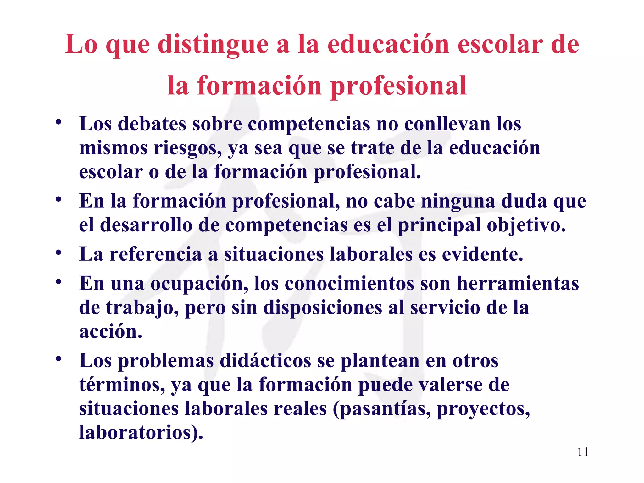 Lo que distingue a la educación escolar de la formación profesional   Los debates sobre competencias no conllevan los mismos riesgos, ya sea que se trate de la educación escolar o de la formación profesional. En la formación profesional, no cabe ninguna duda que el desarrollo de competencias es el principal objetivo. La referencia a situaciones laborales es evidente. En una ocupación, los conocimientos son herramientas de trabajo, pero sin disposiciones al servicio de la acción. Los problemas didácticos se plantean en otros términos, ya que la formación puede valerse de situaciones laborales reales (pasantías, proyectos, laboratorios).   