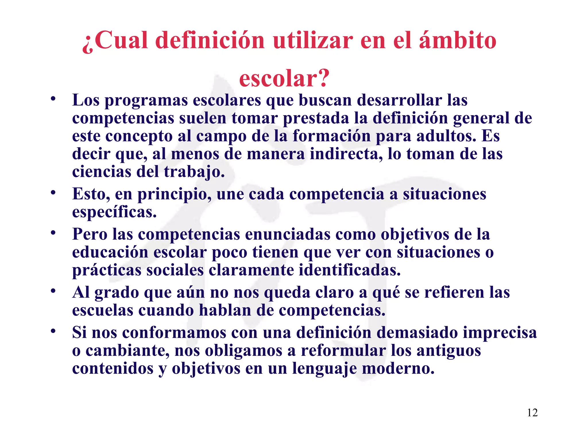 ¿Cual definición utilizar en el ámbito escolar?   Los programas escolares que buscan desarrollar las competencias suelen tomar prestada la definición general de este concepto al campo de la formación para adultos. Es decir que, al menos de manera indirecta, lo toman de las ciencias del trabajo. Esto, en principio, une cada competencia a situaciones específicas. Pero las competencias enunciadas como objetivos de la educación escolar poco tienen que ver con situaciones o prácticas sociales claramente identificadas. Al grado que aún no nos queda claro a qué se refieren las escuelas cuando hablan de competencias. Si nos conformamos con una definición demasiado imprecisa o cambiante, nos obligamos a reformular los antiguos contenidos y objetivos en un lenguaje moderno.  