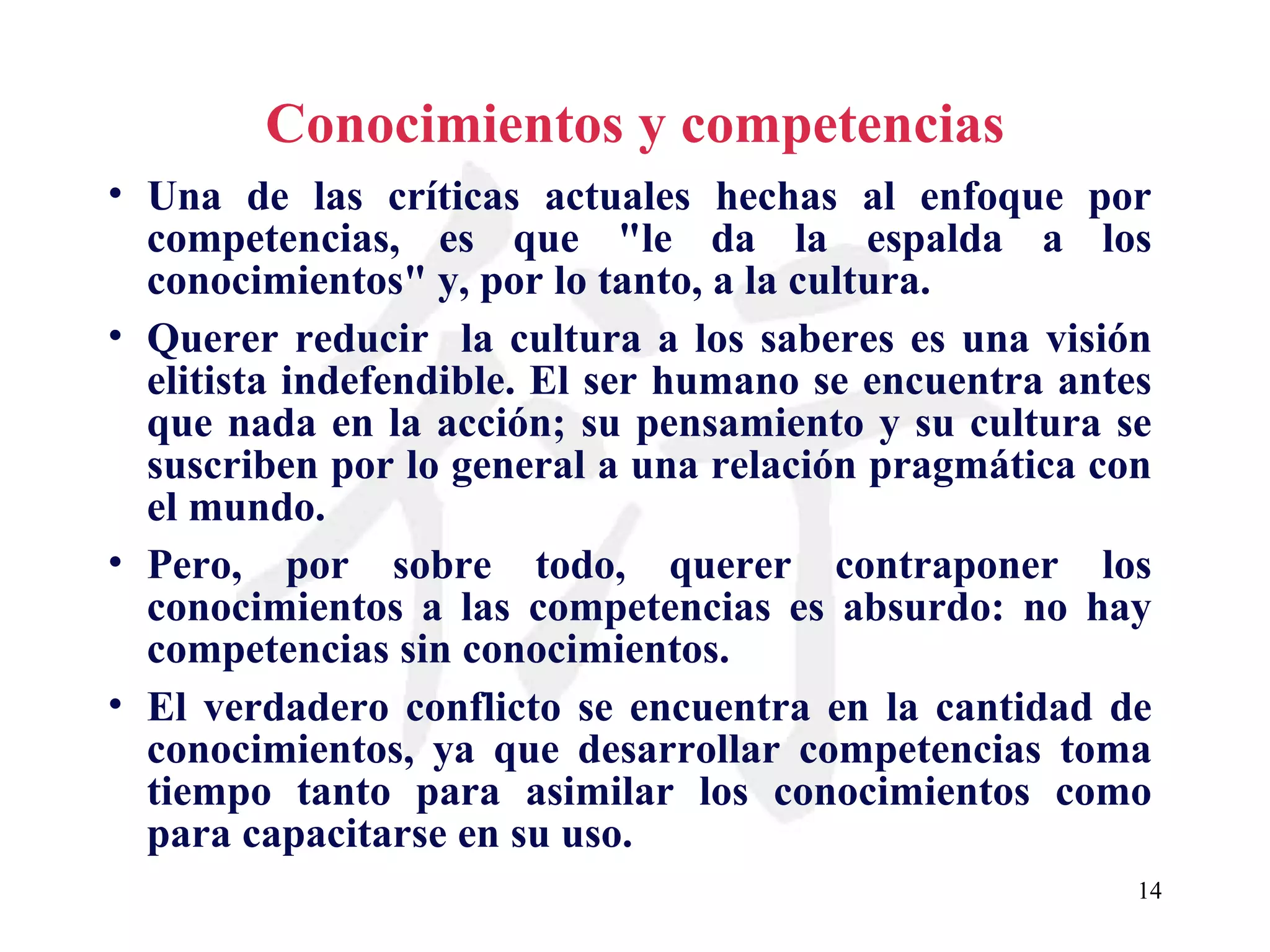 Conocimientos y competencias Una de las críticas actuales hechas al enfoque por competencias, es que &quot;le da la espalda a los conocimientos&quot; y, por lo tanto, a la cultura. Querer reducir  la cultura a los saberes es una visión elitista indefendible. El ser humano se encuentra antes que nada en la acción; su pensamiento y su cultura se suscriben por lo general a una relación pragmática con el mundo. Pero, por sobre todo, querer contraponer los conocimientos a las competencias es absurdo: no hay competencias sin conocimientos. El verdadero conflicto se encuentra en la cantidad de conocimientos, ya que desarrollar competencias toma tiempo tanto para asimilar los conocimientos como para capacitarse en su uso. 