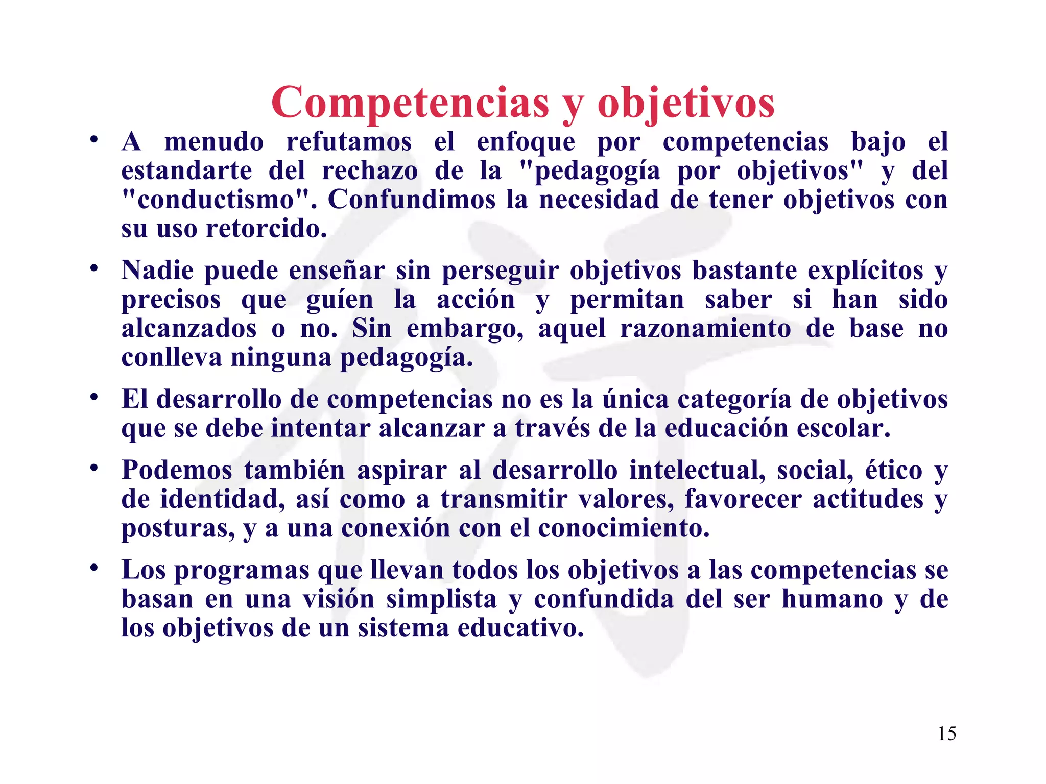 Competencias y objetivos A menudo refutamos el enfoque por competencias bajo el estandarte del rechazo de la &quot;pedagogía por objetivos&quot; y del &quot;conductismo&quot;. Confundimos la necesidad de tener objetivos con su uso retorcido. Nadie puede enseñar sin perseguir objetivos bastante explícitos y precisos que guíen la acción y permitan saber si han sido alcanzados o no. Sin embargo, aquel razonamiento de base no conlleva ninguna pedagogía. El desarrollo de competencias no es la única categoría de objetivos que se debe intentar alcanzar a través de la educación escolar. Podemos también aspirar al desarrollo intelectual, social, ético y de identidad, así como a transmitir valores, favorecer actitudes y posturas, y a una conexión con el conocimiento. Los programas que llevan todos los objetivos a las competencias se basan en una visión simplista y confundida del ser humano y de los objetivos de un sistema educativo. 