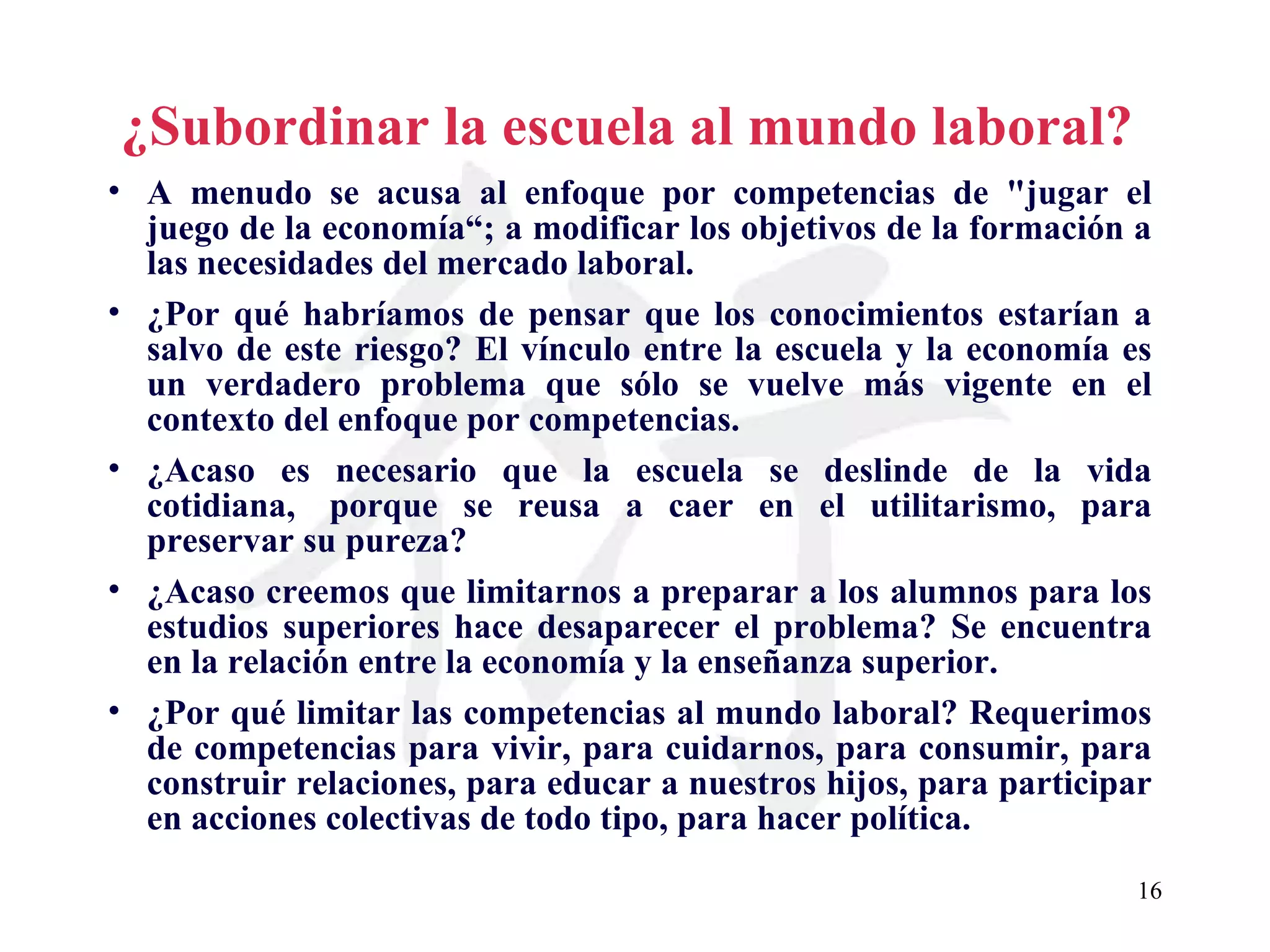 ¿Subordinar la escuela al mundo laboral?   A menudo se acusa al enfoque por competencias de &quot;jugar el juego de la economía“; a modificar los objetivos de la formación a las necesidades del mercado laboral. ¿Por qué habríamos de pensar que los conocimientos estarían a salvo de este riesgo? El vínculo entre la escuela y la economía es un verdadero problema que sólo se vuelve más vigente en el contexto del enfoque por competencias. ¿Acaso es necesario que la escuela se deslinde de la vida cotidiana,  porque se reusa a caer en el utilitarismo, para preservar su pureza? ¿Acaso creemos que limitarnos a preparar a los alumnos para los estudios superiores hace desaparecer el problema? Se encuentra en la relación entre la economía y la enseñanza superior. ¿Por qué limitar las competencias al mundo laboral? Requerimos de competencias para vivir, para cuidarnos, para consumir, para construir relaciones, para educar a nuestros hijos, para participar en acciones colectivas de todo tipo, para hacer política. 