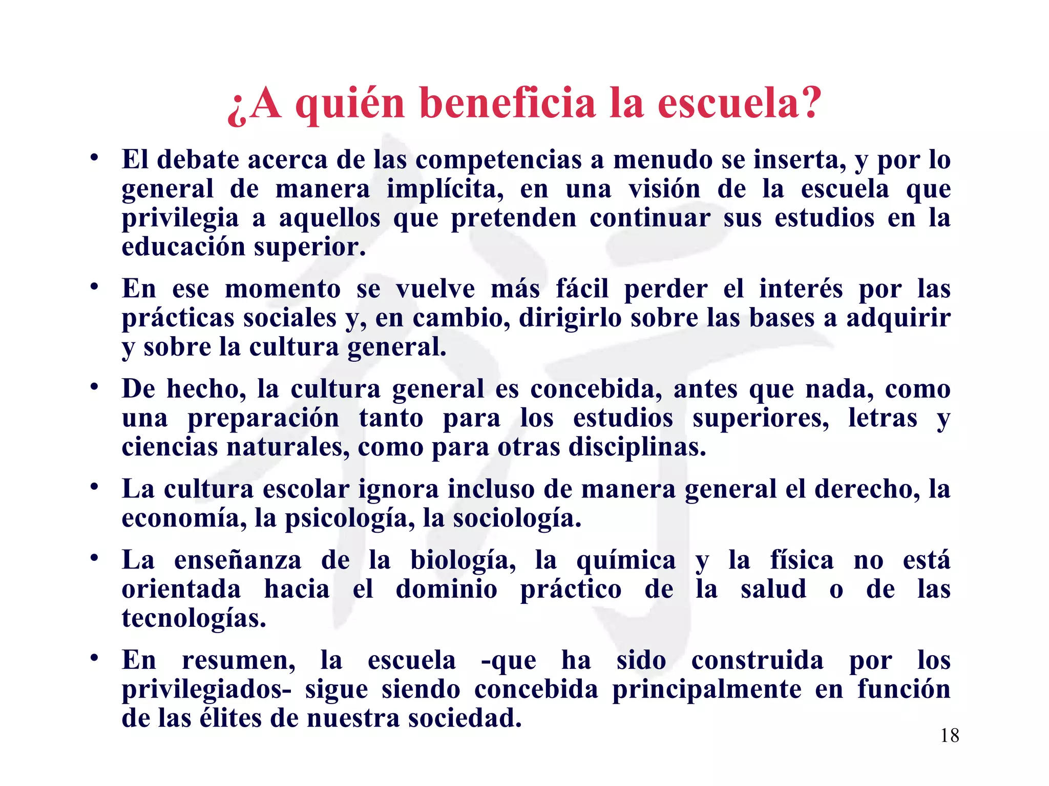 ¿A quién beneficia la escuela? El debate acerca de las competencias a menudo se inserta, y por lo general de manera implícita, en una visión de la escuela que privilegia a aquellos que pretenden continuar sus estudios en la educación superior. En ese momento se vuelve más fácil perder el interés por las prácticas sociales y, en cambio, dirigirlo sobre las bases a adquirir y sobre la cultura general. De hecho, la cultura general es concebida, antes que nada, como una preparación tanto para los estudios superiores, letras y ciencias naturales, como para otras disciplinas. La cultura escolar ignora incluso de manera general el derecho, la economía, la psicología, la sociología. La enseñanza de la biología, la química y la física no está orientada hacia el dominio práctico de la salud o de las tecnologías. En resumen, la escuela -que ha sido construida por los privilegiados- sigue siendo concebida principalmente en función de las élites de nuestra sociedad. 