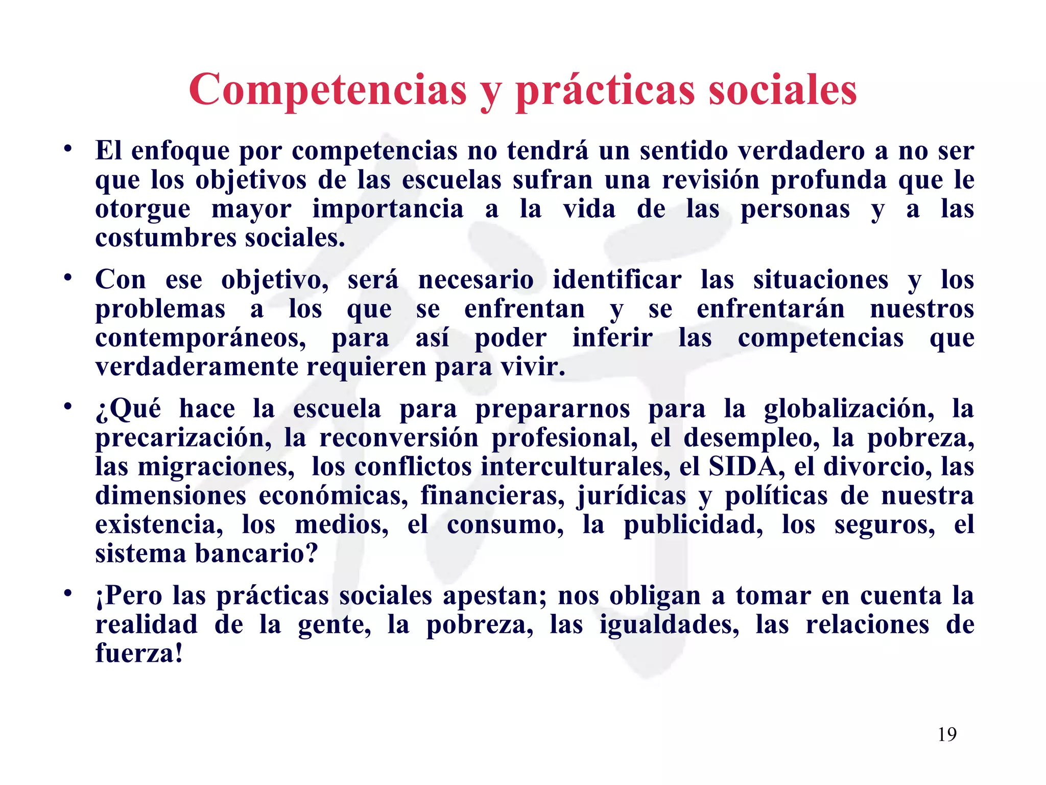Competencias y prácticas sociales El enfoque por competencias no tendrá un sentido verdadero a no ser que los objetivos de las escuelas sufran una revisión profunda que le otorgue mayor importancia a la vida de las personas y a las costumbres sociales. Con ese objetivo, será necesario identificar las situaciones y los problemas a los que se enfrentan y se enfrentarán nuestros contemporáneos, para así poder inferir las competencias que verdaderamente requieren para vivir. ¿Qué hace la escuela para prepararnos para la globalización, la precarización, la reconversión profesional, el desempleo, la pobreza, las migraciones,  los conflictos interculturales, el SIDA, el divorcio, las dimensiones económicas, financieras, jurídicas y políticas de nuestra existencia, los medios, el consumo, la publicidad, los seguros, el sistema bancario? ¡Pero las prácticas sociales apestan; nos obligan a tomar en cuenta la realidad de la gente, la pobreza, las igualdades, las relaciones de fuerza! 