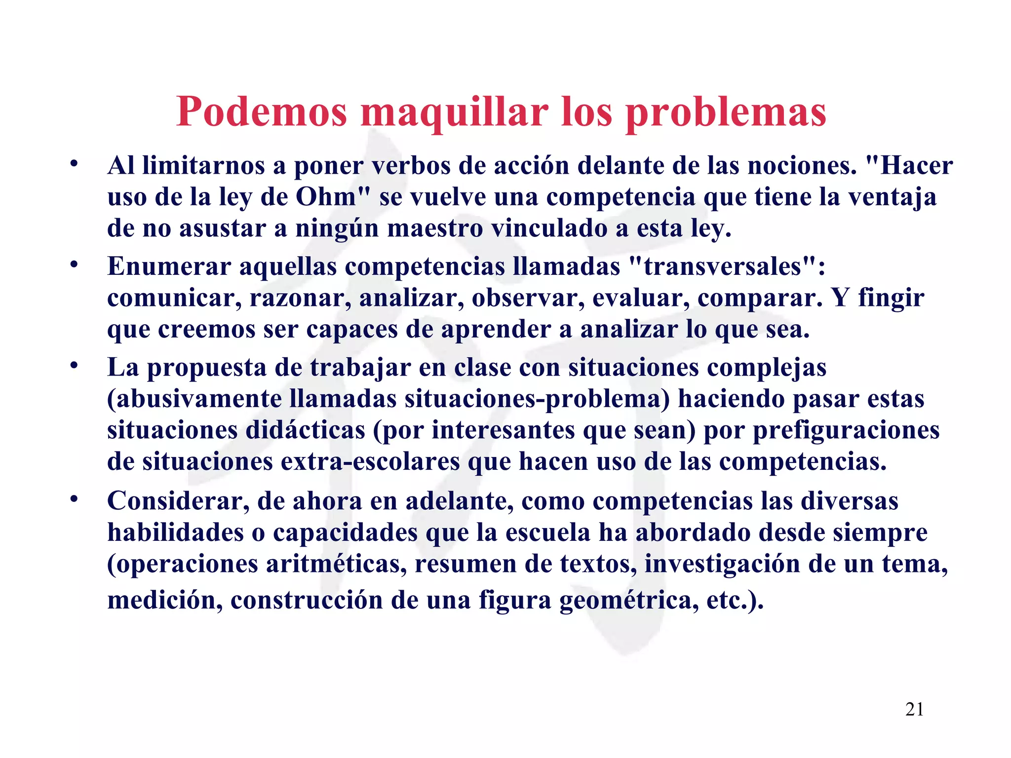 Podemos maquillar los problemas Al limitarnos a poner verbos de acción delante de las nociones. &quot;Hacer uso de la ley de Ohm&quot; se vuelve una competencia que tiene la ventaja de no asustar a ningún maestro vinculado a esta ley. Enumerar aquellas competencias llamadas &quot;transversales&quot;: comunicar, razonar, analizar, observar, evaluar, comparar. Y fingir que creemos ser capaces de aprender a analizar lo que sea. La propuesta de trabajar en clase con situaciones complejas (abusivamente llamadas situaciones-problema) haciendo pasar estas situaciones didácticas (por interesantes que sean) por prefiguraciones de situaciones extra-escolares que hacen uso de las competencias.  Considerar, de ahora en adelante, como competencias las diversas habilidades o capacidades que la escuela ha abordado desde siempre (operaciones aritméticas, resumen de textos, investigación de un tema, medición, construcción de una figura geométrica, etc.).   