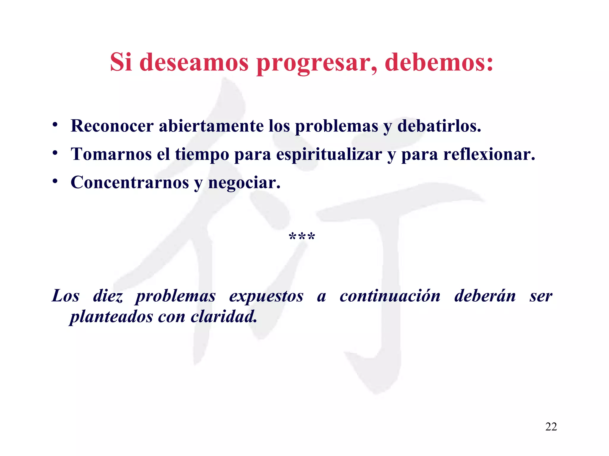 Si deseamos progresar, debemos: Reconocer abiertamente los problemas y debatirlos. Tomarnos el tiempo para espiritualizar y para reflexionar. Concentrarnos y negociar. *** Los diez problemas expuestos a continuación deberán ser planteados con claridad. 