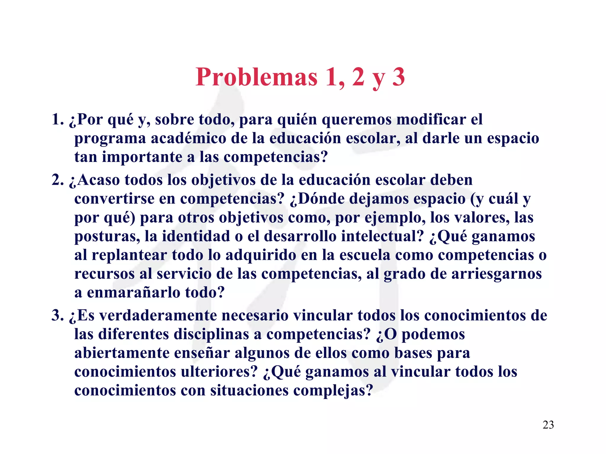 Problemas 1, 2 y 3 1. ¿Por qué y, sobre todo, para quién queremos modificar el programa académico de la educación escolar, al darle un espacio tan importante a las competencias? 2. ¿Acaso todos los objetivos de la educación escolar deben convertirse en competencias? ¿Dónde dejamos espacio (y cuál y por qué) para otros objetivos como, por ejemplo, los valores, las posturas, la identidad o el desarrollo intelectual? ¿Qué ganamos al replantear todo lo adquirido en la escuela como competencias o recursos al servicio de las competencias, al grado de arriesgarnos a enmarañarlo todo? 3. ¿Es verdaderamente necesario vincular todos los conocimientos de las diferentes disciplinas a competencias? ¿O podemos abiertamente enseñar algunos de ellos como bases para conocimientos ulteriores? ¿Qué ganamos al vincular todos los conocimientos con situaciones complejas? 