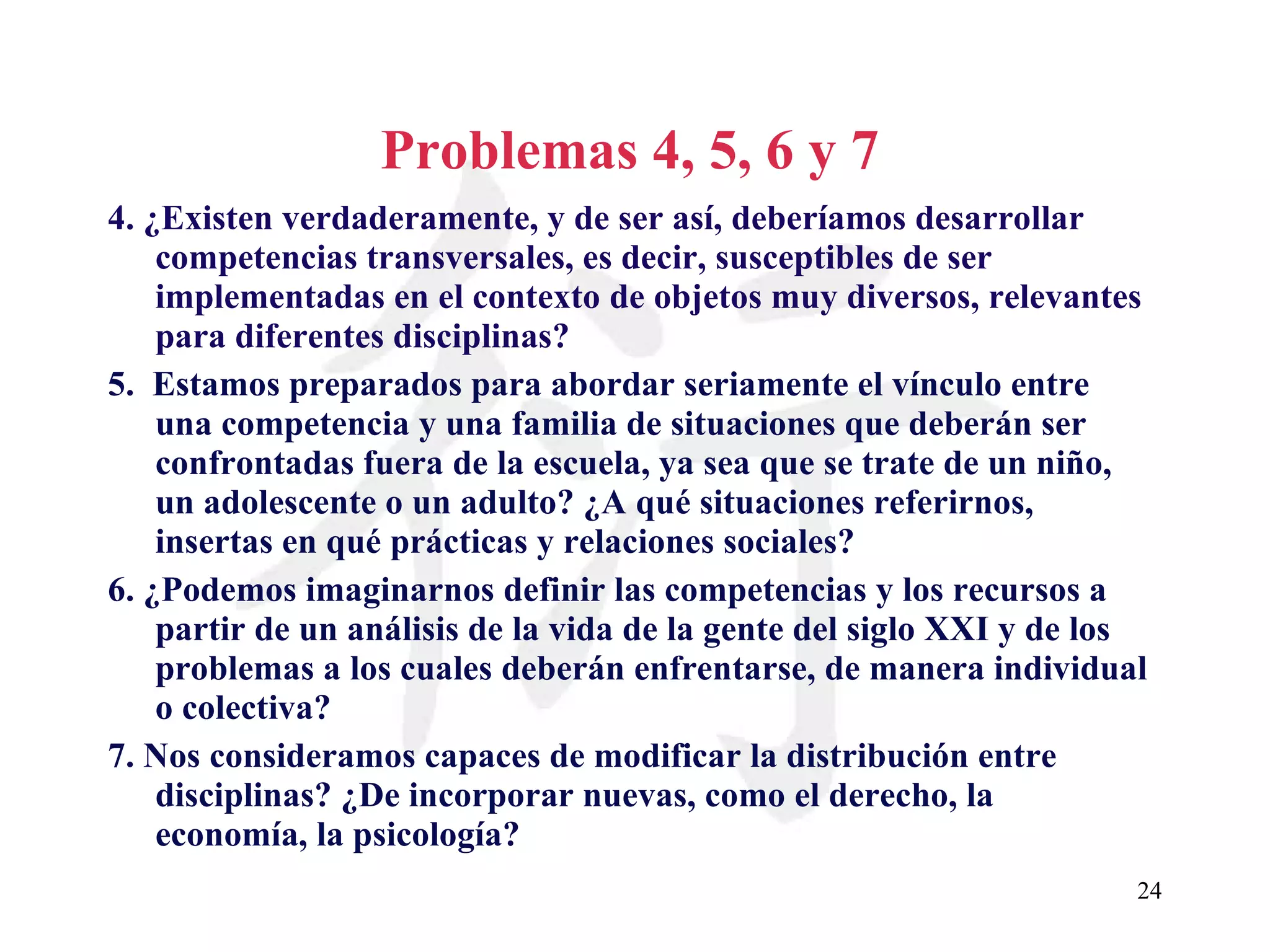 Problemas 4, 5, 6 y 7 4. ¿Existen verdaderamente, y de ser así, deberíamos desarrollar competencias transversales, es decir, susceptibles de ser implementadas en el contexto de objetos muy diversos, relevantes para diferentes disciplinas?   5.  Estamos preparados para abordar seriamente el vínculo entre una competencia y una familia de situaciones que deberán ser confrontadas fuera de la escuela, ya sea que se trate de un niño, un adolescente o un adulto? ¿A qué situaciones referirnos, insertas en qué prácticas y relaciones sociales? 6. ¿Podemos imaginarnos definir las competencias y los recursos a partir de un análisis de la vida de la gente del siglo XXI y de los problemas a los cuales deberán enfrentarse, de manera individual o colectiva? 7. Nos consideramos capaces de modificar la distribución entre disciplinas? ¿De incorporar nuevas, como el derecho, la economía, la psicología? 