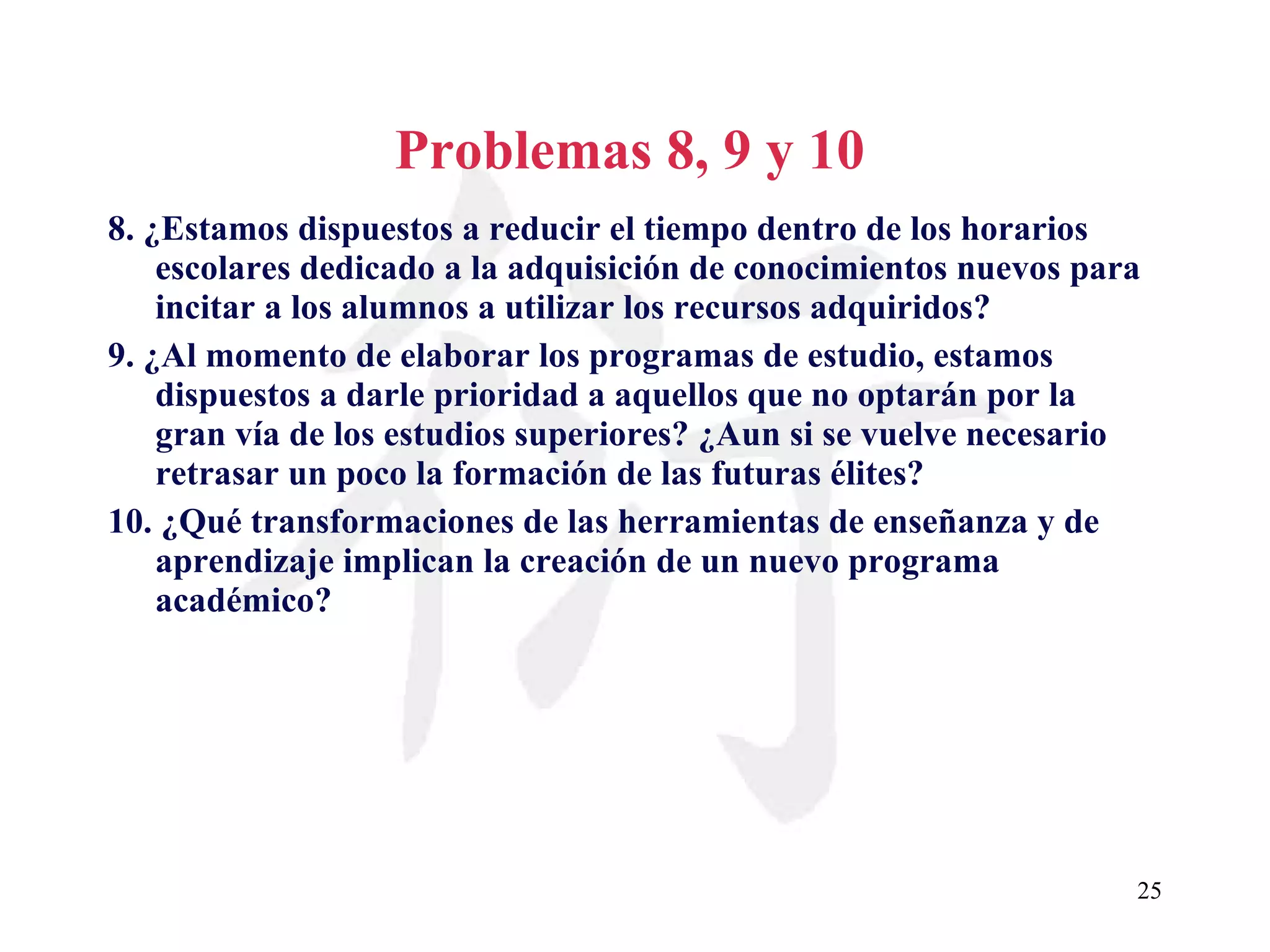 Problemas 8, 9 y 10 8. ¿Estamos dispuestos a reducir el tiempo dentro de los horarios escolares dedicado a la adquisición de conocimientos nuevos para incitar a los alumnos a utilizar los recursos adquiridos? 9. ¿Al momento de elaborar los programas de estudio, estamos dispuestos a darle prioridad a aquellos que no optarán por la gran vía de los estudios superiores? ¿Aun si se vuelve necesario retrasar un poco la formación de las futuras élites? 10. ¿Qué transformaciones de las herramientas de enseñanza y de aprendizaje implican la creación de un nuevo programa académico? 