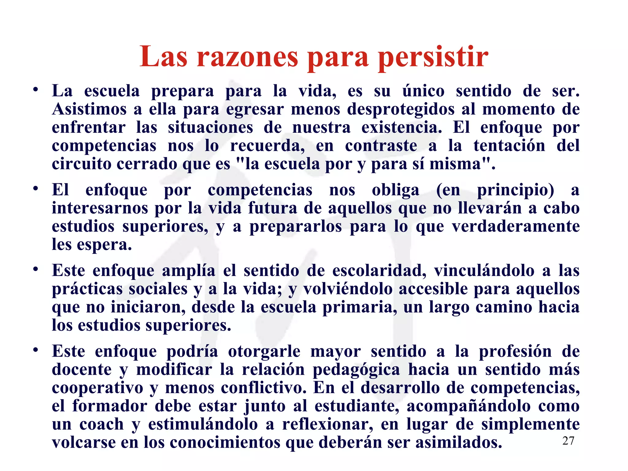 Las razones para persistir La escuela prepara para la vida, es su único sentido de ser. Asistimos a ella para egresar menos desprotegidos al momento de enfrentar las situaciones de nuestra existencia. El enfoque por competencias nos lo recuerda, en contraste a la tentación del circuito cerrado que es &quot;la escuela por y para sí misma&quot;. El enfoque por competencias nos obliga (en principio) a interesarnos por la vida futura de aquellos que no llevarán a cabo estudios superiores, y a prepararlos para lo que verdaderamente les espera. Este enfoque amplía el sentido de escolaridad, vinculándolo a las prácticas sociales y a la vida; y volviéndolo accesible para aquellos que no iniciaron, desde la escuela primaria, un largo camino hacia los estudios superiores. Este enfoque podría otorgarle mayor sentido a la profesión de docente y modificar la relación pedagógica hacia un sentido más cooperativo y menos conflictivo. En el desarrollo de competencias, el formador debe estar junto al estudiante, acompañándolo como un coach y estimulándolo a reflexionar, en lugar de simplemente volcarse en los conocimientos que deberán ser asimilados. 