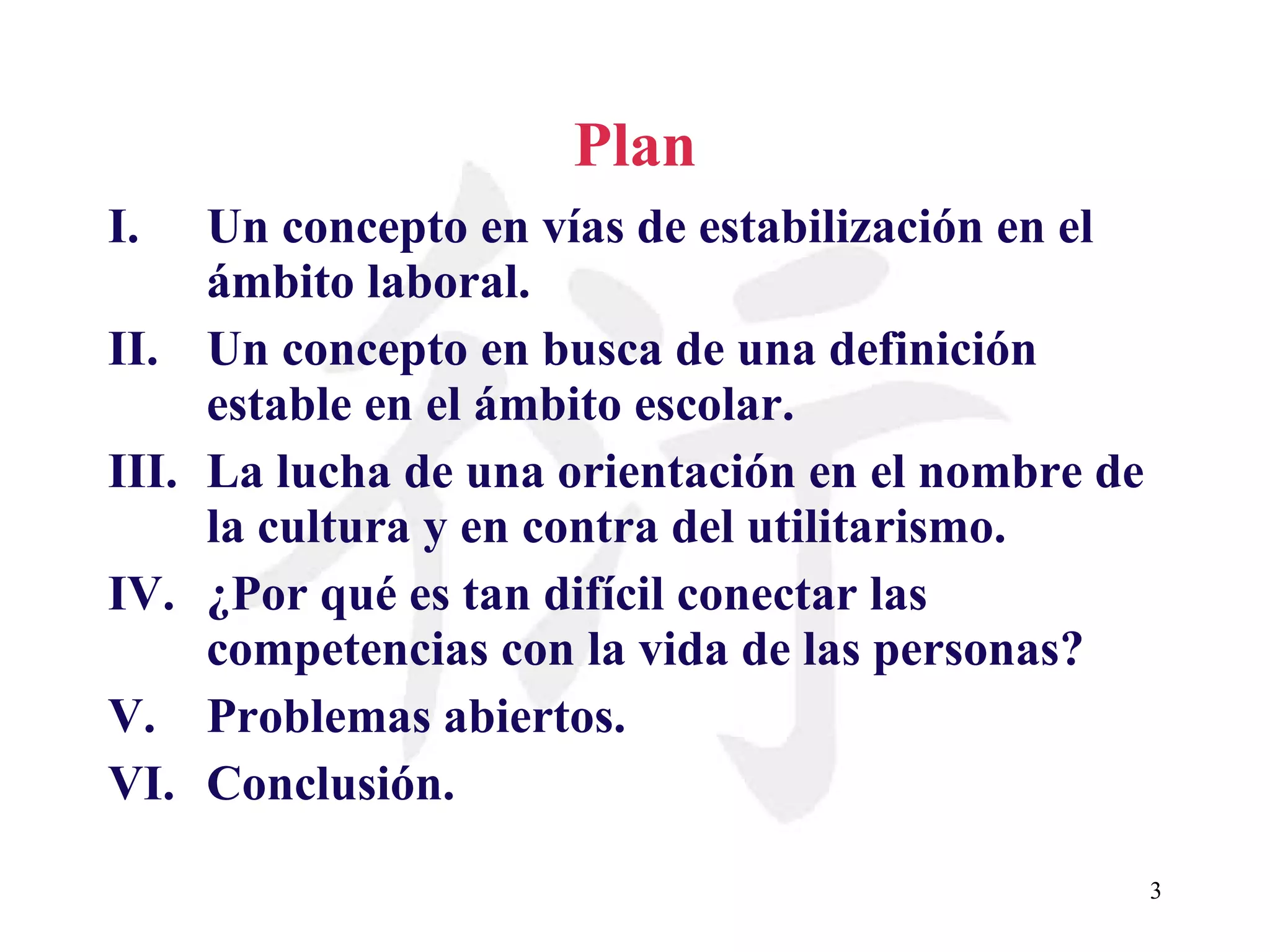 Plan Un concepto en vías de estabilización en el ámbito laboral. Un concepto en busca de una definición estable en el ámbito escolar. La lucha de una orientación en el nombre de la cultura y en contra del utilitarismo.  ¿Por qué es tan difícil conectar las competencias con la vida de las personas? Problemas abiertos. Conclusión. 