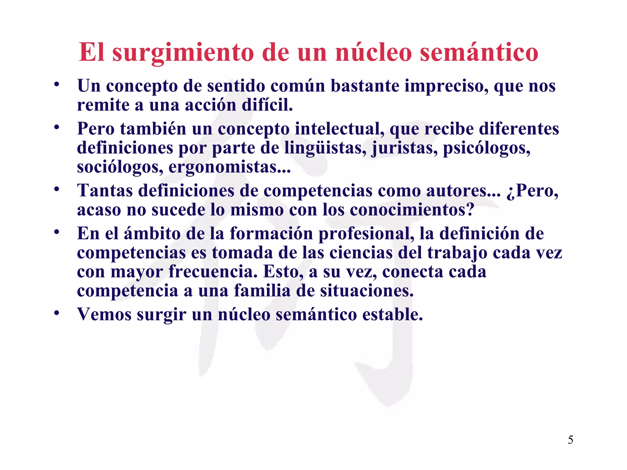 El surgimiento de un núcleo semántico   Un concepto de sentido común bastante impreciso, que nos remite a una acción difícil. Pero también un concepto intelectual, que recibe diferentes definiciones por parte de lingüistas, juristas, psicólogos, sociólogos, ergonomistas... Tantas definiciones de competencias como autores... ¿Pero, acaso no sucede lo mismo con los conocimientos? En el ámbito de la formación profesional, la definición de competencias es tomada de las ciencias del trabajo cada vez con mayor frecuencia. Esto, a su vez, conecta cada competencia a una familia de situaciones. Vemos surgir un núcleo semántico estable. 