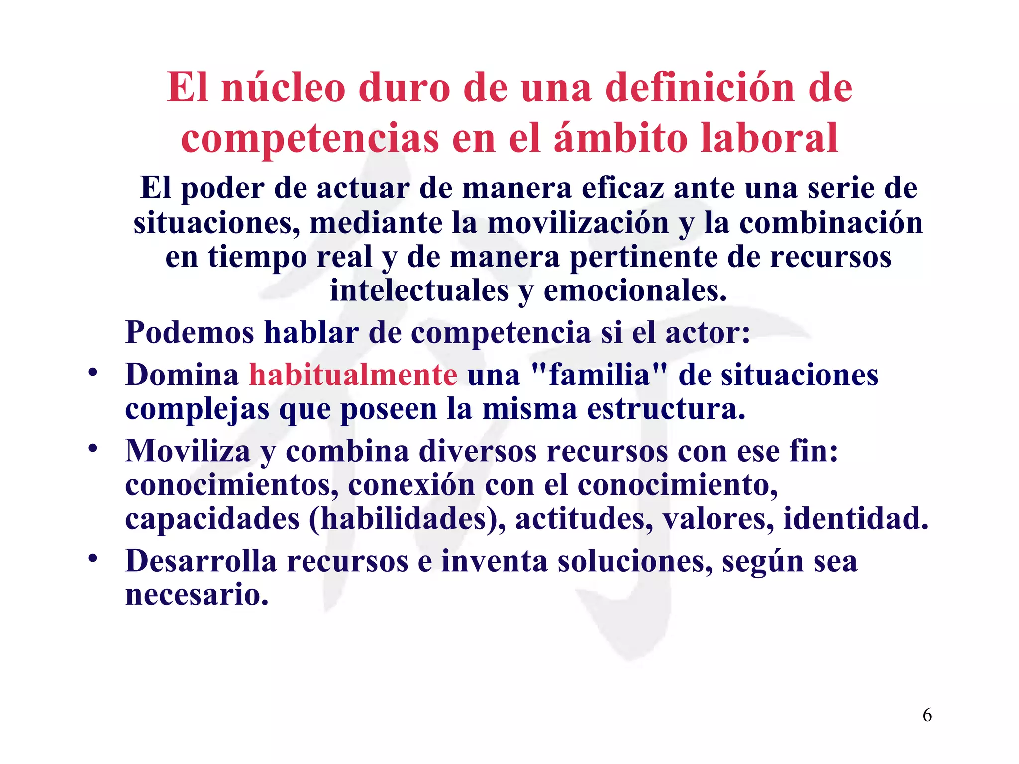 El núcleo duro de una definición de competencias en el ámbito laboral El poder de actuar de manera eficaz ante una serie de situaciones, mediante la movilización y la combinación en tiempo real y de manera pertinente de recursos intelectuales y emocionales. Podemos  hablar  de  competencia  si el actor: Domina  habitualmente   una &quot;familia&quot; de situaciones complejas que poseen la misma estructura. Moviliza y combina diversos recursos con ese fin: conocimientos, conexión con el conocimiento, capacidades (habilidades), actitudes, valores, identidad. Desarrolla recursos e inventa soluciones, según sea necesario. 