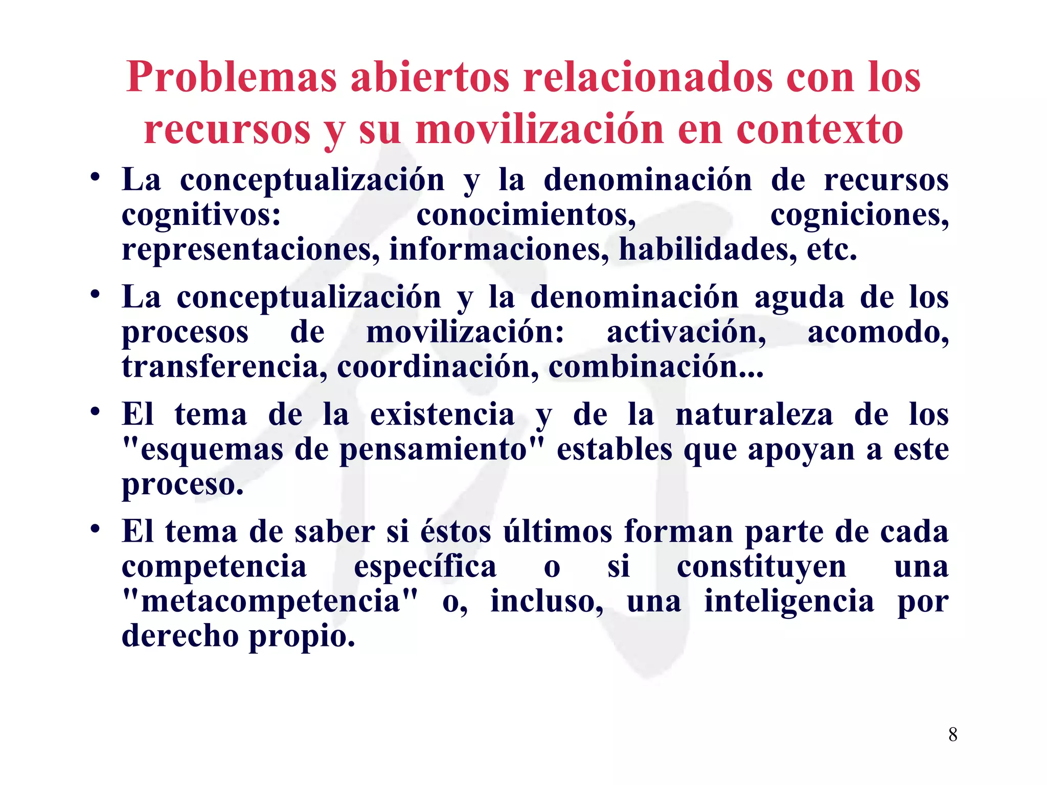 Problemas abiertos relacionados con los recursos y su movilización en contexto La conceptualización y la denominación de recursos cognitivos: conocimientos, cogniciones, representaciones, informaciones, habilidades, etc. La conceptualización y la denominación aguda de los procesos de movilización: activación, acomodo, transferencia, coordinación, combinación... El tema de la existencia y de la naturaleza de los &quot;esquemas de pensamiento&quot; estables que apoyan a este proceso. El tema de saber si éstos últimos forman parte de cada competencia específica o si constituyen una &quot;metacompetencia&quot; o, incluso, una inteligencia por derecho propio. 