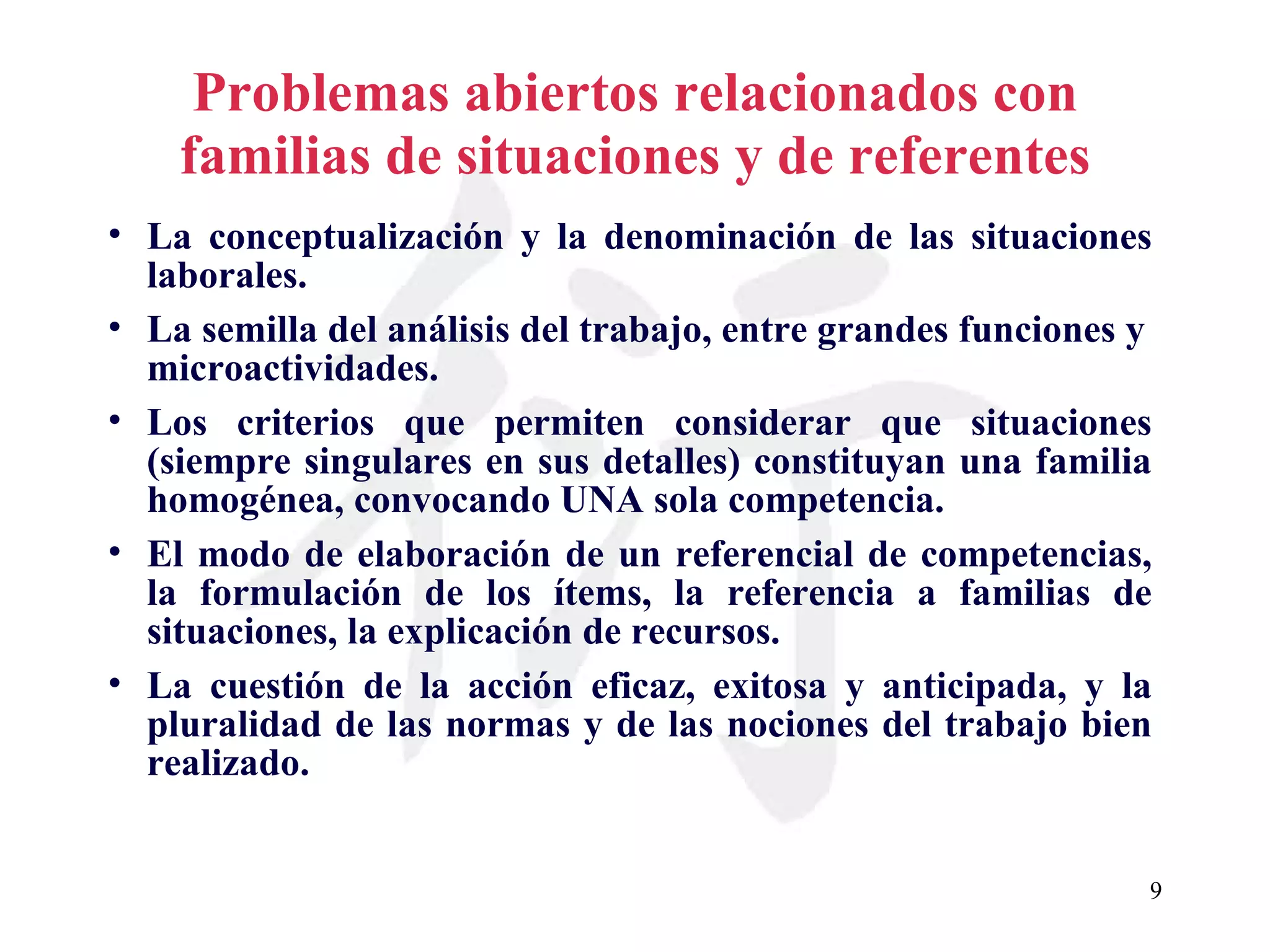 Problemas abiertos relacionados con familias de situaciones y de referentes La conceptualización y la denominación de las situaciones laborales. La semilla del análisis del trabajo, entre grandes funciones y microactividades.  Los criterios que permiten considerar que situaciones (siempre singulares en sus detalles) constituyan una familia homogénea, convocando UNA sola competencia. El modo de elaboración de un referencial de competencias, la formulación de los ítems, la referencia a familias de situaciones, la explicación de recursos. La cuestión de la acción eficaz, exitosa y anticipada, y la pluralidad de las normas y de las nociones del trabajo bien realizado. 