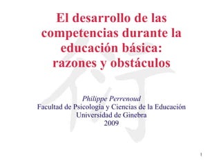 El desarrollo de las competencias durante la educación básica: razones y obstáculos Philippe Perrenoud Facultad de Psicología y Ciencias de la Educación Universidad de Ginebra 2009 