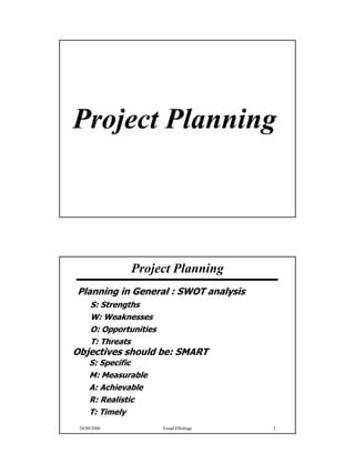 Project Planning



               Project Planning
Planning in General : SWOT analysis
      S: Strengths
      W: Weaknesses
      O: Opportunities
      T: Threats
Objectives should be: SMART
     S: Specific
     M: Measurable
     A: Achievable
     R: Realistic
     T: Timely
 24/09/2006              Emad Elbeltagi   2




                                              1
 