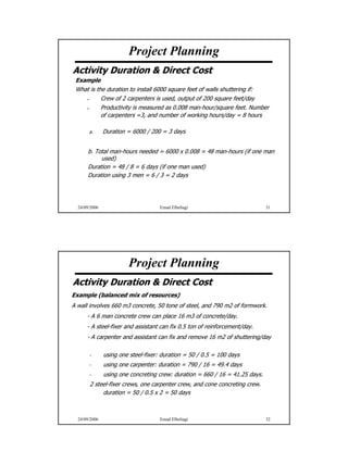 Project Planning
Activity Duration & Direct Cost
 Example
 What is the duration to install 6000 square feet of walls shuttering if:
           Crew of 2 carpenters is used, output of 200 square feet/day
           Productivity is measured as 0.008 man-hour/square feet. Number
           of carpenters =3, and number of working hours/day = 8 hours

       a.      Duration = 6000 / 200 = 3 days


      b. Total man-hours needed = 6000 x 0.008 = 48 man-hours (if one man
           used)
      Duration = 48 / 8 = 6 days (if one man used)
      Duration using 3 men = 6 / 3 = 2 days




  24/09/2006                         Emad Elbeltagi                           31




                        Project Planning
Activity Duration & Direct Cost
Example (balanced mix of resources)
A wall involves 660 m3 concrete, 50 tone of steel, and 790 m2 of formwork.
      - A 6 man concrete crew can place 16 m3 of concrete/day.
      - A steel-fixer and assistant can fix 0.5 ton of reinforcement/day.
      - A carpenter and assistant can fix and remove 16 m2 of shuttering/day

       -       using one steel-fixer: duration = 50 / 0.5 = 100 days
       -       using one carpenter: duration = 790 / 16 = 49.4 days
       -       using one concreting crew: duration = 660 / 16 = 41.25 days.
       2 steel-fixer crews, one carpenter crew, and cone concreting crew.
            duration = 50 / 0.5 x 2 = 50 days



  24/09/2006                         Emad Elbeltagi                           32




                                                                                   16
 