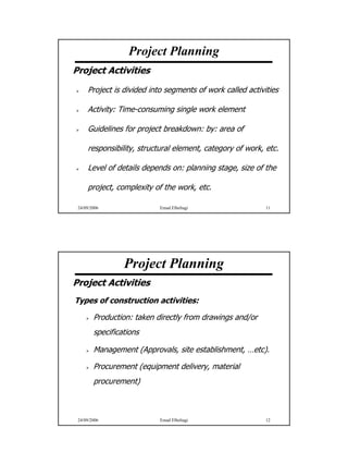 Project Planning
Project Activities
     Project is divided into segments of work called activities

     Activity: Time-consuming single work element

     Guidelines for project breakdown: by: area of

     responsibility, structural element, category of work, etc.

     Level of details depends on: planning stage, size of the

     project, complexity of the work, etc.

 24/09/2006                Emad Elbeltagi                  11




                 Project Planning
Project Activities
Types of construction activities:

        Production: taken directly from drawings and/or
        specifications

        Management (Approvals, site establishment, …etc).

        Procurement (equipment delivery, material
        procurement)



 24/09/2006                Emad Elbeltagi                  12




                                                                  6
 