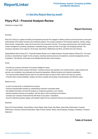 ReportLinker Find Industry reports, Company profiles
and Market Statistics
>> Get this Report Now by email!
Pöyry PLC - Financial Analysis Review
Published on August 2009
Report Summary
Summary
Pöyry PLC (Poyry) is a global consulting and engineering services firm engaged in offering solutions and local services covering the
entire lifecycle of the clients' business and investment projects. The company operates in five business segments, namely, energy,
forest industry, transportation, water and environment and construction services. The energy business group's main practice areas
include management consulting, hydropower, renewable energy, power and heat, oil and gas, and emerging business. The
company's operations cover regions in the Europe, Asia-Pacific, Middle East and Africa, and North and Latin America.
Global Markets Direct's Pöyry PLC - Financial Analysis Review is an in-depth business, financial analysis of Pöyry PLC. The report
provides a comprehensive insight into the company, including business structure and operations, executive biographies and key
competitors. The hallmark of the report is the detailed financial ratios of the company
Scope
- Provides key company information for business intelligence needs
The report contains critical company information ' business structure and operations, the company history, major products and
services, key competitors, key employees and executive biographies, different locations and important subsidiaries.
- The report provides detailed financial ratios for the past five years as well as interim ratios for the last four quarters.
- Financial ratios include profitability, margins and returns, liquidity and leverage, financial position and efficiency ratios.
Reasons to buy
- A quick 'one-stop-shop' to understand the company.
- Enhance business/sales activities by understanding customers' businesses better.
- Get detailed information and financial analysis on companies operating in your industry.
- Identify prospective partners and suppliers ' with key data on their businesses and locations.
- Compare your company's financial trends with those of your peers / competitors.
- Scout for potential acquisition targets, with detailed insight into the companies' financial and operational performance.
Keywords
Pöyry PLC,Financial Ratios, Annual Ratios, Interim Ratios, Ratio Charts, Key Ratios, Share Data, Performance, Financial
Performance, Overview, Business Description, Major Product, Brands, History, Key Employees, Strategy, Competitors, Company
Statement,
Table of Content
Pöyry PLC - Financial Analysis Review (From Slideshare) Page 1/4
 