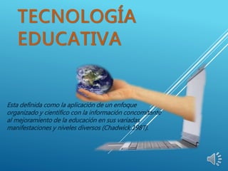 TECNOLOGÍA
EDUCATIVA
Esta definida como la aplicación de un enfoque
organizado y científico con la información concomitante
al mejoramiento de la educación en sus variadas
manifestaciones y niveles diversos (Chadwick 1987).
 