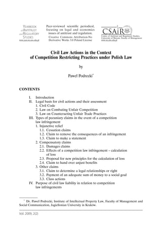 Civil Law Actions in the Context
        of Competition Restricting Practices under Polish Law
                                           by

                                   Paweł Podrecki*


CONTENTS

       I. Introduction
       II. Legal basis for civil actions and their assessment
            1. Civil Code
            2. Law on Combating Unfair Competition
            3. Law on Counteracting Unfair Trade Practices
       III. Types of pecuniary claims in the event of a competition
            law infringement
            1. Injunctive relief
               1.1. Cessation claims
               1.2. Claim to remove the consequences of an infringement
               1.3. Claim to make a statement
            2. Compensatory claims
               2.1. Damages claims
               2.2. Effects of a competition law infringement – calculation
                    of loss
               2.3. Proposal for new principles for the calculation of loss
               2.4. Claim to hand over unjust benefits
            3. Other claims
               3.1. Claim to determine a legal relationships or right
               3.2. Payment of an adequate sum of money to a social goal
               3.3. Class actions
       IV. Purpose of civil law liability in relation to competition
            law infringements


   * Dr. Paweł Podrecki, Institute of Intellectual Property Law, Faculty of Management and

Social Communication, Jagiellonian University in Kraków.

Vol. 2009, 2(2)
 