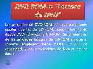 Las unidades de DVD-ROM son aparentemente
iguales que las de CD-ROM, pueden leer tanto
discos DVD-ROM como CD-ROM. Se diferencian
de las unidades lectoras de CD-ROM en que el
soporte empleado tiene hasta 17 GB de
capacidad, y en la velocidad de lectura de los
datos.
 