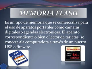 Es un tipo de memoria que se comercializa para
el uso de aparatos portátiles como cámaras
digitales o agendas electrónicas. El aparato
correspondiente o bien o lector de tarjetas, se
conecta ala computadora a través de un puerto
USB o firewire.
 