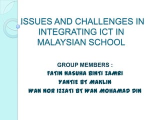 ISSUES AND CHALLENGES IN
    INTEGRATING ICT IN
   MALAYSIAN SCHOOL

         GROUP MEMBERS :
      FATIN NASUHA BINTI ZAMRI
          YANTIE BT MAKLIN
 WAN NOR IZZATI BT WAN MOHAMAD DIN
 