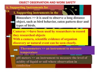 OBJECT OBSERVATION AND WORK SAFETY
A. Supporting Instruments for
Observation
     1. Supporting instruments in the
                   field
       Binoculars >> it is used to observe a long distance
       object, such as bird behavior, eaten pattern deer and
       types of birds.
     Cameras >>have been used by researchers to record
     they researched objects
     With a camera, scientific evidence of organism
     discovery or natural event can be seen clearly.
          Thermometers >> an instrument to measure
          temperature
       pH meters >> an instrument to measure the level of
       acidity of liquid or soil where observation in
       condected
 