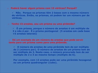 o Poderá haver algum prisma com 15 vértices? Porquê?

    Não. Porque os prismas têm 2 bases com o mesmo número
   de vértices. Então, os prismas, só podem ter um número par de
   vértices.

o Tenho 15 arestas, sou um prisma ou uma pirâmide?

     É um prisma, porque o número de arestas é um múltiplo de
    3 e não é par. É o prisma pentagonal (5 arestas em cada base
    +5 arestas laterais)

 o Dá um exemplo de um número de arestas que pode servir
 tanto para um prisma como para uma pirâmide.

     O número de arestas de uma pirâmide tem de ser múltiplo
    de 2 (número par). O número de arestas de um prisma tem de
    ser múltiplo de 3. Neste caso, o número procurado tem de ser
    múltiplo de 2 e 3 ao mesmo tempo (múltiplo de 6).

    Por exemplo, com 12 arestas pode ser uma pirâmide hexagonal
    ou um prisma quadrangular (cubo).



                                                                   Prof. José Filipe
 