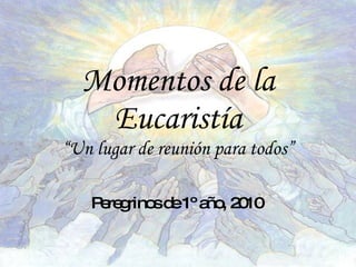 Momentos de la Eucaristía “Un lugar de reunión para todos” Peregrinos de 1º año, 2010 