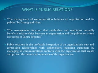 “The management of communication between an organization and its
  publics” by Grunig and Hunt.

 “The management function that establishes and maintains mutually
  beneficial relationships between an organization and the publics on whom
  its success or failure depends.”

 Public relations is the profitable integration of an organization’s new and
  continuing relationships with stakeholders including customers by
  managing all communications contacts with the organization that create
  and protect the brand and reputation of the organization
 