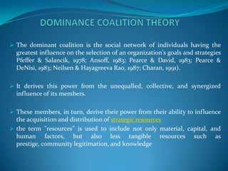  The dominant coalition is the social network of individuals having the
  greatest influence on the selection of an organization's goals and strategies
  Pfeffer & Salancik, 1978; Ansoff, 1983; Pearce & David, 1983; Pearce &
  DeNisi, 1983; Neilsen & Hayagreeva Rao, 1987; Charan, 1991).

 It derives this power from the unequalled, collective, and synergized
  influence of its members.

 These members, in turn, derive their power from their ability to influence
  the acquisition and distribution of strategic resources
 the term "resources" is used to include not only material, capital, and
  human factors, but also less tangible resources such as
  prestige, community legitimation, and knowledge
 