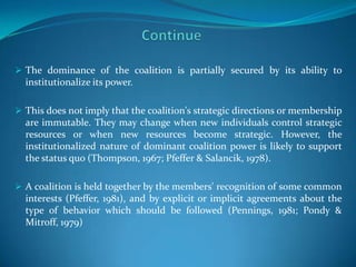  The dominance of the coalition is partially secured by its ability to
  institutionalize its power.

 This does not imply that the coalition's strategic directions or membership
  are immutable. They may change when new individuals control strategic
  resources or when new resources become strategic. However, the
  institutionalized nature of dominant coalition power is likely to support
  the status quo (Thompson, 1967; Pfeffer & Salancik, 1978).

 A coalition is held together by the members' recognition of some common
  interests (Pfeffer, 1981), and by explicit or implicit agreements about the
  type of behavior which should be followed (Pennings, 1981; Pondy &
  Mitroff, 1979)
 