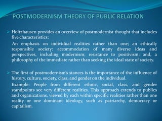  Holtzhausen provides an overview of postmodernist thought that includes
  five characteristics:
  An emphasis on individual realities rather than one; an ethically
  responsible society: accommodation of many diverse ideas and
  perspectives, including modernism; resistance to positivism; and, a
  philosophy of the immediate rather than seeking the ideal state of society.

 The first of postmodernism’s stances is the importance of the influence of
  history, culture, society, class, and gender on the individual.
  Example: People from different ethnic, social, class, and gender
  standpoints see very different realities. This approach extends to publics
  and organizations, viewed by each within specific realities rather than one
  reality or one dominant ideology, such as patriarchy, democracy or
  capitalism.
 