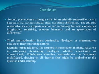  Second, postmodernist thought calls for an ethically responsible society
  because of our various cultural, class, and ethnic differences. “The ethically
  responsible society supports science and technology but also emphasizes
  imagination, sensitivity, emotion, humanity, and an appreciation of
  differences.”

 Third, postmodernism fears dominating ideologies or metanarravies
  because of their controlling natures.
  Example: Public relations, it is assumed in postmodern thinking, has a role
  in reinforcing dominating ideologies, whether consciously or
  unconsciously. Holtzhausen describes postmodernism as “extremely
  multifaceted, drawing on all theories that might be applicable to the
  question under scrutiny.”
 
