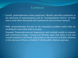 Fourth, postmodernism resists positivism. Mumby describes positivism as
  the discourse of representation and its “correspondence theory” of truth
  that is most often associated with mainstream social science research.

 Fifth, postmodernism focuses on the immediate problem rather than on
  reaching for some ideal state in society.
  Example: Postmodernists see fragmentary and multiple worlds in constant
  and continuous change. L’Ltang and Pieczka argue that there is not one
  overall standard to be found, particularly in the practice of public relations
  or the interests of those on behalf of which public relations operates.
 