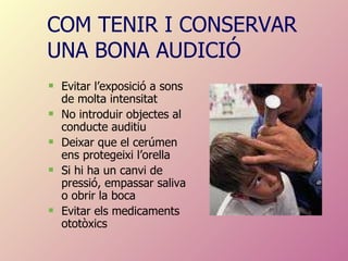 COM TENIR I CONSERVAR UNA BONA AUDICIÓ Evitar l’exposició a sons de molta intensitat No introduir objectes al conducte auditiu Deixar que el cerúmen ens protegeixi l’orella Si hi ha un canvi de pressió, empassar saliva o obrir la boca  Evitar els medicaments ototòxics 