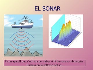 EL SONAR És un aparell que s’utilitza per saber si hi ha cossos submergits . Es basa en la reflexió del so . 