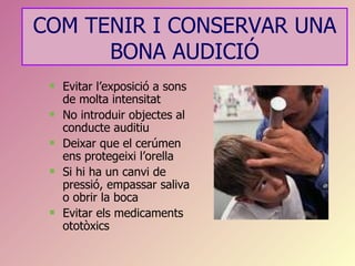 COM TENIR I CONSERVAR UNA
      BONA AUDICIÓ
    Evitar l’exposició a sons
     de molta intensitat
    No introduir objectes al
     conducte auditiu
    Deixar que el cerúmen
     ens protegeixi l’orella
    Si hi ha un canvi de
     pressió, empassar saliva
     o obrir la boca
    Evitar els medicaments
     ototòxics
 